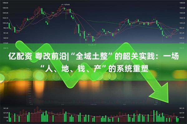 亿配资 粤改前沿|“全域土整”的韶关实践：一场“人、地、钱、产”的系统重塑
