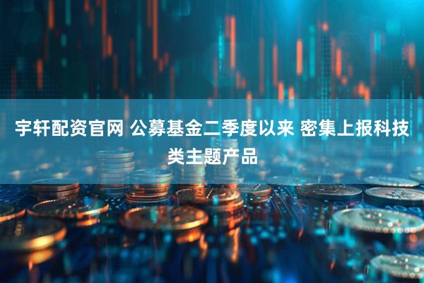 宇轩配资官网 公募基金二季度以来 密集上报科技类主题产品